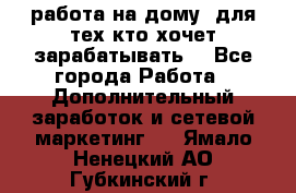 работа на дому  для тех кто хочет зарабатывать. - Все города Работа » Дополнительный заработок и сетевой маркетинг   . Ямало-Ненецкий АО,Губкинский г.